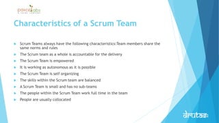 Characteristics of a Scrum Team
 Scrum Teams always have the following characteristics:Team members share the
same norms and rules
 The Scrum team as a whole is accountable for the delivery
 The Scrum Team is empowered
 It is working as autonomous as it is possible
 The Scrum Team is self organizing
 The skills within the Scrum team are balanced
 A Scrum Team is small and has no sub-teams
 The people within the Scrum Team work full time in the team
 People are usually collocated
 