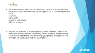  A framework within which people can address complex adaptive problems,
while productively and creatively delivering products of the highest possible
value.
Scrum is:
Lightweight
Simple to understand
Difficult to master
 Scrum is not a process or a technique for building products; rather, it is a
framework within which you can employ various processes and techniques.
Scrum makes clear the relative efficacy of your product management and
development practices so that you can improve
 