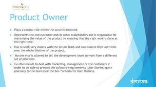 Product Owner
 Plays a central role within the scrum framework
 Represents the end customer and/or other stakeholders and is responsible for
maximizing the value of the product by ensuring that the right work is done at
the right time.
 Has to work very closely with the Scrum Team and coordinates their activities
over the whole lifetime of the project.
 No one else is allowed to tell the development team to work from a different
set of priorities.
 He often needs to deal with marketing, management or the customers in
order to be able to present the software requirements (User Stories) quite
precisely to the team (see the box “criteria for User Stories).
 
