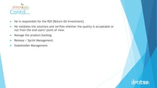 Contd…
 He is responsible for the ROI {Return On Investment}
 He validates the solutions and verifies whether the quality is acceptable or
not from the end-users’ point of view.
 Manage the product backlog
 Release / Sprint Management
 Stakeholder Management
 