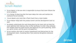 Scrum Master
 Scrum Master is the one who is responsible to ensure that team follows the
scrum properly
 is in charge of observing that the team obeys the rules and realizes the
method of Scrum entirely.
 Scrum Master acts more like a Team Coach than a team leader.
 Scrum Master helps both the product owner and the development team as
well.
 He deeply understands the work being done by the team and can help the
team optimize their delivery flow. As the facilitator-in-chief, they schedule
the needed resources (both human and logistical) for sprint planning, stand-
up, sprint review, and the sprint retrospective.
 Scrum masters also look to resolve impediments and distractions for the
development team, insulating them from external disruptions whenever
possible.
 