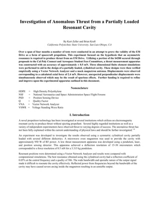 Investigation of Anomalous Thrust from a Partially Loaded
Resonant Cavity
By Kurt Zeller and Brian Kraft
California Polytechnic State University, San Luis Obispo, CA
Over a span of four months a number of tests were conducted in an attempt to prove the validity of the EM
Drive as a form of spacecraft propulsion. This experiment focused on the hypothesis that an asymmetric
resonance is required to produce thrust from an EM Drive. Utilizing a portion of the $4200 secured through
proposals to the Cal Poly Connect and Aerospace Student Fees Committees, a thrust measurement apparatus
was constructed with an accuracy of approximately ± 0.5 mN. Three dimensional finite element simulations
were performed to aid in the design of a partially loaded, cylindrical cavity. These designs were then verified
empirically using a Vector Network Analyzer and a mock magnetron antenna. Displacements were observed
corresponding to a calculated axial force of 2.4 mN. However, unexpected perpendicular displacements were
simultaneously observed which may be the result of spurious effects. Further funding is required to refine
and improve upon the experimental apparatus outlined in this document.
Nomenclature
HDPE = High Density Polyethylene
NSF = National Aeronautics and Space Administration Space Flight Forums
PSD = Position Sensing Device
Q = Quality Factor
VNA = Vector Network Analyzer
VSWR = Voltage Standing Wave Ratio
I. Introduction
A novel propulsion technology has been investigated at several institutions which utilizes an electromagnetic
resonant cavity to produce thrust without ejecting propellant. Several highly regarded institutions as well as a
variety of independent experimenters have observed thrust to varying degrees of success. The anomalous thrust has
not been fully explained within the current understanding of physical laws and should be further investigated.1-6
An experiment was developed to investigate the results observed using a symmetric cylindrical cavity partially
loaded with several different dielectrics. A microwave oven magnetron was used to provide the cavity with
approximately 950 W of RF power. A low thrust measurement apparatus was developed using a pendulum, laser,
and position sensing detector. This apparatus achieved a deflection resolution of 15-30 micrometers which
corresponded to a force resolution of 0.5 mN for a 3.315 kg pendulum.
Resonant positions were determined using a Vector Network Analyzer and results were compared with
computational simulations. The best resonance obtained using the cylindrical cavity had a reflection coefficient of
0.05% at the central frequency and a quality of 306. The wide bandwidth and sporadic nature of the output signal
made it difficult to resonate the cavity effectively. Reflected power from frequencies beyond the bandwidth of the
cavity may have caused severe arcing inside the magnetron resulting in an unstable output.
 