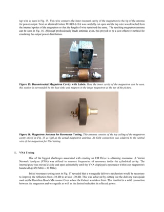 tap wire as seen in Fig. 15. This wire connects the inner resonant cavity of the magnetron to the tip of the antenna
for power output. Next an identical Galanz M24FB-610A was carefully cut open and the tap wire was detached from
the internal spokes of the magnetron so that the length of wire remained the same. The resulting magnetron antenna
can be seen in Fig. 16. Although professionally made antennas exist, this proved to be a cost effective method for
emulating the output power distribution.
Figure 15. Deconstructed Magnetron Cavity with Labels. Here the inner cavity of the magnetron can be seen,
this section is surrounded by the heat sinks and magnets in the intact magnetron at the top of the picture.
Figure 16. Magnetron Antenna for Resonance Testing. This antenna consists of the top ceiling of the magnetron
cavity shown in Fig. 15 as well as the actual magnetron antenna. An SMA connection was soldered to the central
wire of the magnetron for VNA testing.
E. VNA Testing
One of the biggest challenges associated with creating an EM Drive is obtaining resonance. A Vector
Network Analyzer (VNA) was utilized to measure frequencies of resonance inside the cylindrical cavity. The
internal plate was moved axially and spun azimuthally until the VNA displayed a resonance within our magnetron's
bandwidth (2450 MHz ± 30 MHz).
Initial resonance testing seen in Fig. 17 revealed that a waveguide delivery mechanism would be necessary
to improve the reflection from -10 dB to at least -30 dB. This was achieved by cutting out the delivery waveguide
used on the Hamilton Beach Microwave Oven where the Galanz was taken from. This resulted in a solid connection
between the magnetron and waveguide as well as the desired reduction in reflected power.
 