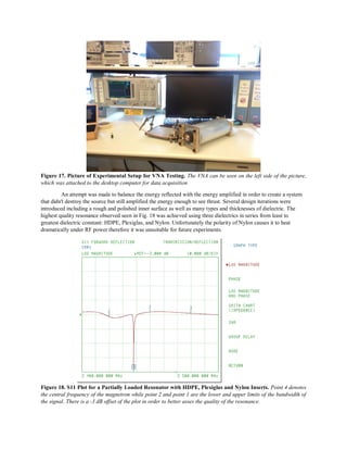 Figure 17. Picture of Experimental Setup for VNA Testing. The VNA can be seen on the left side of the picture,
which was attached to the desktop computer for data acquisition
An attempt was made to balance the energy reflected with the energy amplified in order to create a system
that didn't destroy the source but still amplified the energy enough to see thrust. Several design iterations were
introduced including a rough and polished inner surface as well as many types and thicknesses of dielectric. The
highest quality resonance observed seen in Fig. 18 was achieved using three dielectrics in series from least to
greatest dielectric constant: HDPE, Plexiglas, and Nylon. Unfortunately the polarity of Nylon causes it to heat
dramatically under RF power therefore it was unsuitable for future experiments.
Figure 18. S11 Plot for a Partially Loaded Resonator with HDPE, Plexiglas and Nylon Inserts. Point 4 denotes
the central frequency of the magnetron while point 2 and point 1 are the lower and upper limits of the bandwidth of
the signal. There is a -3 dB offset of the plot in order to better asses the quality of the resonance.
 