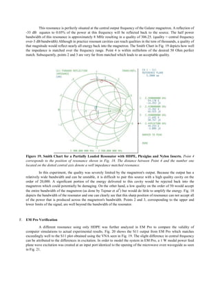 This resonance is perfectly situated at the central output frequency of the Galanz magnetron. A reflection of
-33 dB equates to 0.05% of the power at this frequency will be reflected back to the source. The half power
bandwidth of this resonance is approximately 8 MHz resulting in a quality of 306.25. (quality = central frequency
over-3 dB bandwidth) Although in practice resonant cavities can reach qualities in the tens of thousands, a quality of
that magnitude would reflect nearly all energy back into the magnetron. The Smith Chart in Fig. 19 depicts how well
the impedance is matched over the frequency range. Point 4 is within milliohms of the desired 50 Ohm perfect
match. Subsequently, points 2 and 3 are very far from matched which leads to an acceptable quality.
Figure 19. Smith Chart for a Partially Loaded Resonator with HDPE, Plexiglas and Nylon Inserts. Point 4
corresponds to the position of resonance shown in Fig. 18. The distance between Point 4 and the number one
located on the dotted central axis denote a well impedance matched resonance.
In this experiment, the quality was severely limited by the magnetron's output. Because the output has a
relatively wide bandwidth and can be unstable, it is difficult to pair this source with a high quality cavity on the
order of 20,000. A significant portion of the energy delivered to this cavity would be rejected back into the
magnetron which could potentially be damaging. On the other hand, a low quality on the order of 50 would accept
the entire bandwidth of the magnetron (as done by Tajmar et al
5
) but would do little to amplify the energy. Fig. 18
depicts the bandwidth of the resonator and one can clearly see that this sharp position of resonance can not accept all
of the power that is produced across the magnetron's bandwidth. Points 2 and 3, corresponding to the upper and
lower limits of the signal, are well beyond the bandwidth of the resonator.
F. EM Pro Verification
A different resonance using only HDPE was further analyzed in EM Pro to compare the validity of
computer simulations to actual experimental results. Fig. 20 shows the S11 output from EM Pro which matches
exceedingly well to the S11 plot obtained using the VNA seen in Fig. 19. The slight difference in central frequency
can be attributed to the differences in excitation. In order to model the system in EM Pro, a 1 W modal power feed
plane wave excitation was created at an input port identical to the opening of the microwave oven waveguide as seen
in Fig. 21.
 