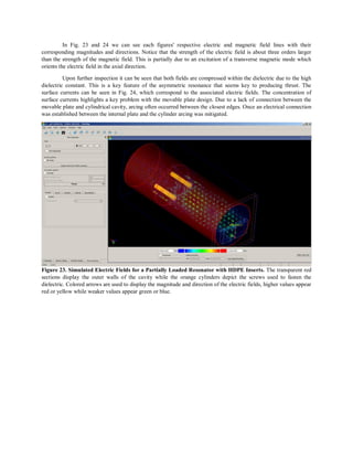 In Fig. 23 and 24 we can see each figures' respective electric and magnetic field lines with their
corresponding magnitudes and directions. Notice that the strength of the electric field is about three orders larger
than the strength of the magnetic field. This is partially due to an excitation of a transverse magnetic mode which
orients the electric field in the axial direction.
Upon further inspection it can be seen that both fields are compressed within the dielectric due to the high
dielectric constant. This is a key feature of the asymmetric resonance that seems key to producing thrust. The
surface currents can be seen in Fig. 24, which correspond to the associated electric fields. The concentration of
surface currents highlights a key problem with the movable plate design. Due to a lack of connection between the
movable plate and cylindrical cavity, arcing often occurred between the closest edges. Once an electrical connection
was established between the internal plate and the cylinder arcing was mitigated.
Figure 23. Simulated Electric Fields for a Partially Loaded Resonator with HDPE Inserts. The transparent red
sections display the outer walls of the cavity while the orange cylinders depict the screws used to fasten the
dielectric. Colored arrows are used to display the magnitude and direction of the electric fields, higher values appear
red or yellow while weaker values appear green or blue.
 