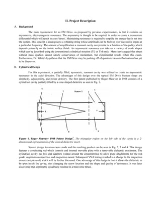II. Project Description
A. Background
The main requirement for an EM Drive, as proposed by previous experimenters, is that it contains an
asymmetric, electromagnetic resonance. The asymmetry is thought to be required in order to create a momentum
differential which will result in a net 'thrust'. Maintaining resonance is required to amplify the energy that is put into
the system. This concept is analogous to a vibrating string whose amplitude can be built up over successive inputs at
a particular frequency. The amount of amplification a resonant cavity can provide is a function of its quality which
depends primarily on the inside surface finish. An asymmetric resonance can take on a variety of mode shapes
which can be described using the conventional cylindrical notation (TE or TM nml). Many have argued that thrust
without mass ejection cannot satisfy conservation of momentum, but experimental results refute this claim.
Furthermore, Dr. White's hypothesis that the EM Drive may be pushing off of quantum vacuum fluctuations has yet
to be disproven.
B. Cylindrical Design
For this experiment, a partially filled, symmetric, resonant cavity was utilized to create an asymmetric
resonance in the axial direction. The advantages of this design over the typical EM Drive frustum shape are
simplicity, adjustability, and power delivery. The first patent published by Roger Shawyer in 1988 consists of a
cylindrical cavity partially filled by a cone-shaped dielectric as seen in Fig. 1.
Figure 1. Roger Shawyer 1988 Patent Design7
. The triangular region on the left side of the cavity is a 2-
dimensional representation of the conical dielectric insert.
Several design iterations were made and the resulting product can be seen in Fig. 2, 3 and 4. This design
features a conducting rod which controls and internal movable plate with a removable dielectric attachment. The
cylindrical cavity has two end adapters welded around the circumference to allow plate attachments for the rod
guide, suspension connection, and magnetron mount. Subsequent VNA testing resulted in a change to the magnetron
mount (not pictured) which will be further discussed. One advantage of this design is that it allows the dielectric to
be spun inside the cavity, thus changing the screw location and the shape and quality of resonance. It was later
discovered that asymmetry could have resulted in a transverse thrust.
 