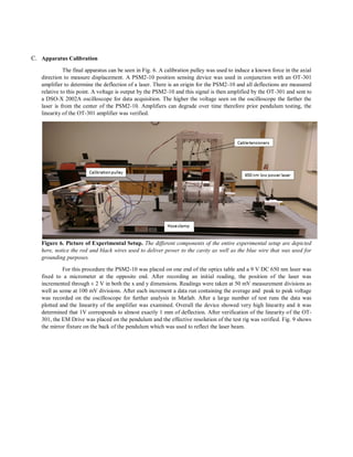 C. Apparatus Calibration
The final apparatus can be seen in Fig. 6. A calibration pulley was used to induce a known force in the axial
direction to measure displacement. A PSM2-10 position sensing device was used in conjunction with an OT-301
amplifier to determine the deflection of a laser. There is an origin for the PSM2-10 and all deflections are measured
relative to this point. A voltage is output by the PSM2-10 and this signal is then amplified by the OT-301 and sent to
a DSO-X 2002A oscilloscope for data acquisition. The higher the voltage seen on the oscilloscope the farther the
laser is from the center of the PSM2-10. Amplifiers can degrade over time therefore prior pendulum testing, the
linearity of the OT-301 amplifier was verified.
Figure 6. Picture of Experimental Setup. The different components of the entire experimental setup are depicted
here, notice the red and black wires used to deliver power to the cavity as well as the blue wire that was used for
grounding purposes.
For this procedure the PSM2-10 was placed on one end of the optics table and a 9 V DC 650 nm laser was
fixed to a micrometer at the opposite end. After recording an initial reading, the position of the laser was
incremented through ± 2 V in both the x and y dimensions. Readings were taken at 50 mV measurement divisions as
well as some at 100 mV divisions. After each increment a data run containing the average and peak to peak voltage
was recorded on the oscilloscope for further analysis in Matlab. After a large number of test runs the data was
plotted and the linearity of the amplifier was examined. Overall the device showed very high linearity and it was
determined that 1V corresponds to almost exactly 1 mm of deflection. After verification of the linearity of the OT-
301, the EM Drive was placed on the pendulum and the effective resolution of the test rig was verified. Fig. 9 shows
the mirror fixture on the back of the pendulum which was used to reflect the laser beam.
 
