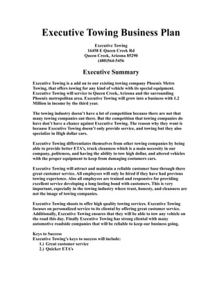 Executive Towing Business Plan
Executive Towing
16458 E Queen Creek Rd
Queen Creek, Arizona 85290
(480)564-5456
Executive Summary
Executive Towing is a add on to our existing towing company Phoenix Metro
Towing, that offers towing for any kind of vehicle with its special equipment.
Executive Towing will service to Queen Creek, Arizona and the surrounding
Phoenix metropolitan area. Executive Towing will grow into a business with 1.2
Million in income by the third year.
The towing industry doesn’t have a lot of competition because there are not that
many towing companies out there. But the competition that towing companies do
have don’t have a chance against Executive Towing. The reason why they wont is
because Executive Towing doesn’t only provide service, and towing but they also
specialize in High dollar cars.
Executive Towing differentiates themselves from other towing companies by being
able to provide better ETA’s, truck cleanness which is a main necessity in our
company, politeness, and having the ability to tow high dollar, and altered vehicles
with the proper equipment to keep from damaging costumers cars.
Executive Towing will attract and maintain a reliable customer base through there
great customer service. All employees will only be hired if they have had previous
towing experience. Also all employees are trained and responsive for providing
excellent service developing a long lasting bond with customers. This is very
important, especially in the towing industry where trust, honesty, and cleanness are
not the image of towing companies.
Executive Towing shoots to offer high quality towing services. Executive Towing
focuses on personalized service to its cliental by offering great customer service.
Additionally, Executive Towing ensures that they will be able to tow any vehicle on
the road this day. Finally Executive Towing has strong cliental with many
automotive roadside companies that will be reliable to keep our business going.
Keys to Success
Executive Towing’s keys to success will include:
1.) Great customer service
2.) Quicker ETA’s
 