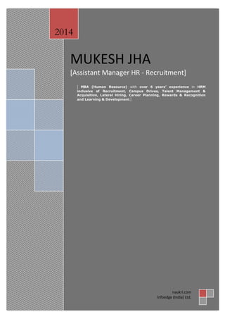MUKESH JHA
[Assistant Manager HR - Recruitment]
[ MBA (Human Resource) with over 6 years’ experience in HRM
inclusive of Recruitment, Campus Drives, Talent Management &
Acquisition, Lateral Hiring, Career Planning, Rewards & Recognition
and Learning & Development.]
2014
naukri.com
Infoedge (India) Ltd.
 