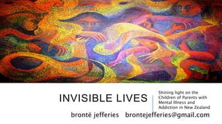 INVISIBLE LIVES
Shining light on the
Children of Parents with
Mental Illness and
Addiction in New Zealand
brontë jefferies brontejefferies@gmail.com
 