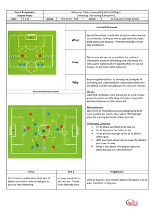 Coach Assessment: Baboucarr Coker (assessed by Mattar M’Boge)
Session Topic: Defending (Positioning & Recovery)
Date 9.5.14 Group First Team - RDB Venue St Augustine’s High School
Intended Outcomes
What
We will learn how to defend in situations where we are
outnumbered, looking at how to approach the player,
body shape, and distance. With the attempt to make
play predictable.
How
The session will set out to establish the technical
information based on defending, and then move this
into a game scenario where opportunities for 1v1 will
happen, to promote match relevance.
Why
Reasoning behind this is to develop the principles of
defending and understand the reasons behind the way
we defend in order to build upon this in future matches
Session Plan Illustrations Set up :
Input first challenges, /rest breaks will be used to have
group discussion on defending principles, using either
whiteboard/cones or other visual aid.
Match relation:
Will reinforce challenges as well as progressing to be
more suitable for match, observation. Will highlight
areas for learning & transfer of Part practice.
Challenges/ Questions
 Try to shape your body to be side on,
 Try to approach the ball in an arc
 Try to be close enough to the all to affect /
dictate play.
 With your body shapes try to make the attacker
play a certain way.
 What is the reason for trying to make the
attackers play a certain direction?
Part 1 Part 2 Progressions
2v1 attackers vs defenders, both sets of
players can switch roles so each gets to
practise their defending
Increase overloads to
3v2, 4v3 etc. / Serve
from alternate areas
Limit on touches, time limit for attackers to score, size of
area, transition to full game
 