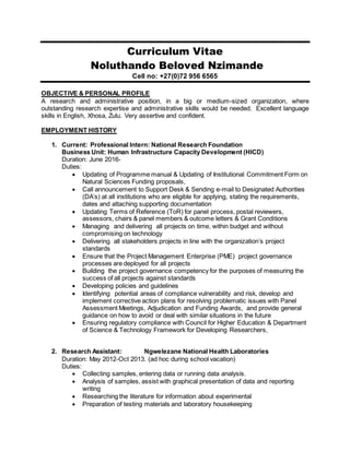 Curriculum Vitae
Noluthando Beloved Nzimande
Cell no: +27(0)72 956 6565
OBJECTIVE & PERSONAL PROFILE
A research and administrative position, in a big or medium-sized organization, where
outstanding research expertise and administrative skills would be needed. Excellent language
skills in English, Xhosa, Zulu. Very assertive and confident.
EMPLOYMENT HISTORY
1. Current: Professional Intern: National Research Foundation
Business Unit: Human Infrastructure Capacity Development (HICD)
Duration: June 2016-
Duties:
 Updating of Programme manual & Updating of Institutional Commitment Form on
Natural Sciences Funding proposals,
 Call announcement to Support Desk & Sending e-mail to Designated Authorities
(DA’s) at all institutions who are eligible for applying, stating the requirements,
dates and attaching supporting documentation
 Updating Terms of Reference (ToR) for panel process, postal reviewers,
assessors, chairs & panel members & outcome letters & Grant Conditions
 Managing and delivering all projects on time, within budget and without
compromising on technology
 Delivering all stakeholders projects in line with the organization’s project
standards
 Ensure that the Project Management Enterprise (PME) project governance
processes are deployed for all projects
 Building the project governance competency for the purposes of measuring the
success of all projects against standards
 Developing policies and guidelines
 Identifying potential areas of compliance vulnerability and risk, develop and
implement corrective action plans for resolving problematic issues with Panel
Assessment Meetings, Adjudication and Funding Awards, and provide general
guidance on how to avoid or deal with similar situations in the future
 Ensuring regulatory compliance with Council for Higher Education & Department
of Science & Technology Framework for Developing Researchers,
2. Research Assistant: Ngwelezane National Health Laboratories
Duration: May 2012-Oct 2013. (ad hoc during school vacation)
Duties:
 Collecting samples, entering data or running data analysis.
 Analysis of samples, assist with graphical presentation of data and reporting
writing
 Researching the literature for information about experimental
 Preparation of testing materials and laboratory housekeeping
 