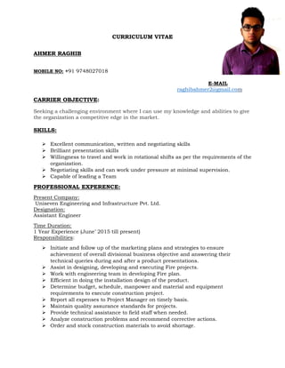 CURRICULUM VITAE
AHMER RAGHIB
MOBILE NO: +91 9748027018
E-MAIL
raghibahmer2@gmail.com
CARRIER OBJECTIVE:
Seeking a challenging environment where I can use my knowledge and abilities to give
the organization a competitive edge in the market.
SKILLS:
 Excellent communication, written and negotiating skills
 Brilliant presentation skills
 Willingness to travel and work in rotational shifts as per the requirements of the
organization.
 Negotiating skills and can work under pressure at minimal supervision.
 Capable of leading a Team
PROFESSIONAL EXPERENCE:
Present Company:
Uniseven Engineering and Infrastructure Pvt. Ltd.
Designation:
Assistant Engineer
Time Duration:
1 Year Experience (June’ 2015 till present)
Responsibilities:
 Initiate and follow up of the marketing plans and strategies to ensure
achievement of overall divisional business objective and answering their
technical queries during and after a product presentations.
 Assist in designing, developing and executing Fire projects.
 Work with engineering team in developing Fire plan.
 Efficient in doing the installation design of the product.
 Determine budget, schedule, manpower and material and equipment
requirements to execute construction project.
 Report all expenses to Project Manager on timely basis.
 Maintain quality assurance standards for projects.
 Provide technical assistance to field staff when needed.
 Analyze construction problems and recommend corrective actions.
 Order and stock construction materials to avoid shortage.
 