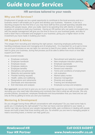 HR services tailored to your needs
Why use HR Services?
Employment of people can be a great opportunity to contribute to the local economy and as a
business owner it will enable you to grow and develop your business. However, it can be a
daunting prospect for the first time or you may have staff but find yourself spending valuable time
dealing with people issues, when you really need to be spending time with clients or making
progress on projects to build your business. Having an HR partner who can guide and support you
with the people management will give you the time to focus on your business goals, and also to
build a team that is motivated and engaged in your business, giving you a higher return on the
investment you have made in building your team.
HR Support & Advice
This ranges from recruiting and retaining the right person, improving employee performance,
handling employee issues and managing end of employment. It is important for us to get to know
you and your business so we can tailor our services to best fit your needs, and the direction you
want to grow your business, during that process you’ll be able to define how much or how little
support you’ll need.
Areas covered include:
 Employee contracts  Recruitment and selection support
 Employee handbook  New employee induction planning
 Employee issues  Employee appraisals
 Employee relations  Performance management
 Employee benefits  Reward and retention
 Disciplinary and grievance  Terms and conditions of employment
 Maternity and parental rights
 Flexible working requests
 Job evaluation
 Market salary review
 Health, safety and wellbeing  Absence management
 Resignations and retirements  Diversity and equality
 Dismissals and redundancies
 Exit interviews and analysis
 Training and development
 Employee surveys and analytics
Our approach: we are here to give you as much or as little support as you need, for example while
recruiting you only need help interviewing and contracts then that is what we will provide. We only
provide policies, procedures, employee handbooks and documentation that you need and we can
only do this by getting to know you and your business.
Mentoring & Development
Do you struggle having those difficult conversations with employees? Do you need some help to
guide you in employing the right people? If so then we have a service tailored to your needs, a
mentor can help you improve your people management skills, gain confidence in dealing with people
issues and build a team that loves working with you. So whether you are new to managing people or
need a sounding board, a mentor can help guide you.
 