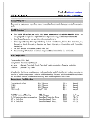 NITIN JAIN
Mail-id: nitingun@gmail.com
Mobile No.: +91 – 9376009817
Career Objective
To work in an organization where I can use my potential and contribute in the achievement of organization
goals.
Profile Summary
• I am a task oriented person having good people management and pressure handling skills. I am
always open to changes and very flexible kind of person, having good interpersonal skills
• Knowledge of assessing and appraising infrastructure Projects
• knowledge of Foreign Exchange and Money Market, Fixed Income, Interest Rate Derivatives, FX
Derivatives, Credit Derivatives, Equities and Equity Derivatives, Commodities and Commodity
Derivatives.
• 5+ years working in corporate Banking Asset side
• Understanding of Valuation, Investment analysis and financial institutes and instruments.
Work Experience
Organization: IDBI Bank
Designation: Relationship Manager
key area : Project Appraisal, Credit Appraisal, credit monitoring , financial modeling
Duration : from 6th
July 2009
Work Profile: Working as a credit analyst. Understanding the need of client for their project. Assessing the
viability of project, analyzing the Financial model and validate the same, appraising financial requirement
and process for sanction via appropriate authority. After disbursing monitor the account.
Educational Qualification
Certified Credit officer IIBF, Mumbai 2016 Passed
CAIIB IIBF, Mumbai 2016 Passed
JAIIB IIBF, Mumbai 2015 Passed
FRM Level -I GARP, USA 2014 passed
PGDM (Finance & Marketing ) IMT , Nagpur 2009 6.75 gpa
B.E.(Electronics & communication Rajasthan University, Jaipur 2006 72.3%
12th
or Equivalent Rajasthan Board, Ajmer 2002 80.0%
10th
or Equivalent Rajasthan Board, Ajmer 2000 81.5%
 