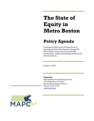 The State of
Equity in
Metro Boston
Policy Agenda
Funding provided by the US Department of
Housing and Urban Development through the
Metro Boston Consortium for Sustainable
Communities. Additional funding provided by the
Barr Foundation.
January 9, 2014
Prepared by
Metropolitan Area Planning Council
60 Temple Place, 6th Floor
Boston, Massachusetts 02111
Tel (617) 451-2770
www.mapc.org
 