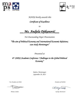 MAPSS hereby awards this
Certificate of Excellence
to
__ Ms. Andjela Djikanović___
For Outstanding Paper Presentation
“The aim of Political Economy and International Economic Relations;
case study Montenegro”
Presented at
6th IAPSS Academic Conference “Challenges to the Global Political
Economy”
Budva, Montenegro
September 29, 2013
Vice President of IAPSS President of MAPSS
Thomas Linders Ksenija Martinović
 