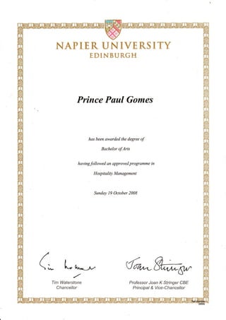 NAPTER UNIVERSTTY
EDINBURGH
Prince Paul Gomes
has been awarded the degree of
Bachelor of Arts
havingfollowed an approved programme in
Ho sp it ality Management
Sunday 19 October 2008
(; L u^,*-- (rtuW
,/
Ilrn lrUafersfone
Cliance//or
Profess*rJoan K $frnger f;8tr
P ri n cipa I & Vroe-CftancefJor
 