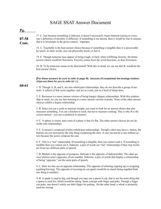 SAGE SSAT Answer Document
Pg.
87-58
Cont.
60-61
17. C. Just because something is indecent, it doesn’t necessarily mean immoral (seeing as every-
one’s definition of morality is different). If something is not decent, then it would be true to assume
that it is not proper in the given context - improper.
18. C. Touchable is the best answer choice because if something is tangible then it is perceivable
by touch. In other words, you can physically touch, or feel it.
19. E. Though someone may appear as being rough, or hard, when exhibiting ferocity, the better
answer choice would be fierceness. Ferocity comes from the word ferocious, as does fierceness.
20. B. To be tenacious means to be determined! With this in mind, we can see that B, would be the
best answer choice.
[For these answers be sure to refer to page 59, because (if completed) the analogy relation-
ships are there for you to refer to! :) ]
1. D. Though A, B, and E, are also whole/part relationships, they do not describe a group of ani-
mals. A school of fish swim together, and act as a unit, just as a herd of sheep does.
2. E. Ravenous is a more intense version of being hungry (degree relationship). With this relation-
ship in mind, we can see that stunning is a more intense version of pretty. None of the other answer
choices exhibit a degree relationship.
3. B. Since you use a scale to measure weight, you want to look for an answer choice that also
measures something. You use a kitchen to cook, but not to measure cooking. This is why B is the
correct answer - you use a yardstick to measure.
4. C. A sphere is round, and a trait of a plane is that it's flat. The other answer choices do not de-
scribe trait relationships.
5. E. A mosaic's composed of tiles (whole/part relationship). Though a shirt may have a button, the
buttons are not necessarily the only thing composing the shirt. A cast can not be a cast without ac-
tors because the actors compose the cast.
6. C. This is a “not” relationship. If something is illegible, then you cannot read it. If something is
inedible then you cannot eat it. Sidenote: a pair of words are “not” relationships if they twp words
are from two different parts of speech.
7. B. Modest is the opposite of pompous. Delicate is the opposite of indestructible. The other an-
swer choices aren’t opposites of one another. Sidenote: a pair of words that display a relationship
of being “opposite,” are the same parts of speech.
8. C. Here we also see an opposite relationship. The opposite of enlisting (signing up) is resigning
(quitting/leaving). The opposite of severing (to cut apart) would be to mend (bring together/bind
one thing to another).
9. B. A spade is used to dig, and though you may use a spoon to sip, that is not the main thing that
a spoon is used for, which would be eating. Same concept with finger and poke. Though a finger
can poke, one doesn’t solely use their finger for poking. On the other hand, a whisk is primarily
used for mixing.
 