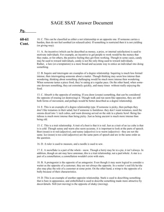 SAGE SSAT Answer Document
Pg.
60-61
Cont.
10. C. This can be classified as either a not relationship or an opposite one. If someone carries a
burden, then do not feel soothed (or relaxed/calm). If something is restricted then it is not yielding
(or giving way).
11. A. An incentive (which can be described as money, a prize, or internal satisfaction) is used to
motivate individuals. For example, an incentive to get people to work would be the money that
they make, or for others, the positive feeling they get from working. Though in some cases, candy
may be used to reward individuals, candy is not the only thing used to reward individuals.
Rather, a lure (or a temptation) is a more broad and accurate way to entice an individual into doing
something.
12. B. Inquire and interrogate are examples of a degree relationship. Inquiring is much less formal/
intense, then interrogating someone about a matter. Though thinking may seem less intense than
wondering, thinking about something challenging would be much more intense then wondering.
When someone tastes a piece food, they’re eating at a regular pace. On the other hand, when some-
one devours something, they eat extremely quickly, and many times without really enjoying the
food.
13. C. Absorb is the opposite of emitting. If you draw (create) something, that can be considered
the opposite of erasing (or destroying) it. Though walk and run seem like opposites, they are still
both forms of movement, and perhaps would be better described as a degree relationship.
14. E. This is an example of a degree relationship type. If someone is picky, then perhaps they
don’t like tomatoes in their salad, but if someone is fastidious: they don’t want tomatoes, need the
onions diced into ½ inch cubes, and want dressing served on the side in a plastic bowl. Being fas-
tidious is much more intense than being picky. Just as being ancient is much more intense than
being old.
15. C. This is a trait relationship. A trait of a beet is that it is red. Just as a trait of an ice cube is that
is is cold. Though sunny and warm also seem accurate, it is important to look at the parts of speech.
Beet (noun) is to red (adjective), and sunny (adjective) is to warm (adjective) - they are not the
same. Ice (noun) is too cold (adjective) are the same parts of speech and are in the same order as
the question.
16. D. A ruler is used to measure, and a needle is used to sew.
17. E. A snowflake is a part of the whole - snow. Though a berry may be in a pie, it isn’t always. In
addition, though an ant may have antennae, this is a trait relationship, not a part/whole. A star is a
part of a constellation; a constellation wouldn't exist with stars.
18. B. A protagonist is the opposite of an antagonist. Even though it may seem logical to consider a
waiter as the opposite of a customer, they are not always the opposite. In a waiter’s real life he/she
also may play the role of a customer at some point. On the other hand, a wimp is the opposite of a
bully because of their characteristics.
19. D. This is an example of another opposite relationship. Stark is used to describing something
that is bare in appearance, and embellished is used to describe something made more attractive by
decor/details. Still (not moving) is the opposite of shaky (moving).
 