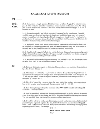  
32 6
6 3
8
and so your full answer will be
x x
x y

SAGE SSAT Answer Document
Pg.
60-61
Cont.
65
20. D. Here, we see a boggle question. The letters in ape have been “boggled” to make the words
pe a. In other words, the letters have been mixed around to create another, new, word. Ate is bog-
gled to create the word tea. Sidenote: Letter order matters for this relationship type, so be sure to
keep that in mind.
21. A. Being nimble (quick and light in movement) is a trait of having coordination. Though C
would be ideal, not all parents have the trait of patience. In addition, being smart isn’t a trait of
grades, it would be a trait of good grades. Though some pies are sliced, this isn’t a vital trait of a
pie. Lastly, not all racers are speedy, though they would like to be. If someone is flexible, then they
must have the trait of being limber (stretchable/in shape).
22. E. A tongue is used to taste. A nose is used to smell. A bike can be used to travel, but it’s not
the only form of transportation. Our nose is the only way that we may smell, just as our tongue is
our main way to taste. In addition, they are both senses, so even more similar.
23. E. A gull (a bird) is a part of a flock (the whole). Seeing as the example uses an animal group to
display the part/whole relationship, the wolf to pack example would be the best choice, seeing as it
too describes animals under the part/whole context.
24. E. We end this section with a boggle relationship. The letters in “Laws” are mixed up to create
the word slaw. “Tars” is also mixed up to create the word star.
1. B. Seeing as the negative sign is on the inside of the parenthesis, you must raise the entire thing
by 3. So, -8 times -8 times -8.
2. B. This one can be a bit tricky. The problem is as follows: -52
(5) The only thing that would be
squared is the 5, not negative 5, seeing as there are no parentheses around it. From there you’ll get
25, and now you’ll have to tack the negative back onto your answer. From there you’ll have -25
multiplied by 5, which is -125.
3. B. The rule of multiplying exponents states that when multiplying numbers with exponents, as
long as they have the same base, you add their exponents. So, 5 +8 + 10 = 23.
4. B. Here the only thing you’ll need to memorize is that ANYTHING raised to a 0 will equal 1
whether it’s a number or a letter.
5. E. Here the parenthesis indicates that the only thing being raised by the 3rd power is the number
4, not the negative sign. So, you’ll raise 4 to the 3rd power and then add on the negative at the end.
You may also think about it as multiplying your answer by a negative one.
6. E. It would be helpful to use the rule of raising exponents to another exponent, which states that
you multiply the exponents together. But first, deal with the number, and raise it accordingly (2
times 2 times 2 = 8). Secondly, deal with the exponents attached to the letters by multiplying them
together (group like bases). For example
 