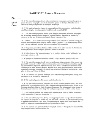 SAGE SSAT Answer Document
Pg.
67-77
Cont.
11. A. This is an inference question. A is the correct answer because you can take clues given to
you in the second paragraph. Lines 23-25 explain his opinion on this topic. The other answer
choices are not explicitly touched on throughout the passage.
12. C. This is a detail question. Again, the reasoning behind this answer choice can be found by
carefully reading the second paragraphs line 20 onward, especially 25-28.
13. C. This is an inference question. Seeing as the last thing discussed in the second paragraph is
the fact that war is usually ignited because of territorial disputes, it wouldn't be too much of a
stretch to say that next the author may begin to discuss examples of this.
14. C. In lines 1 - 10 we see the seasons being compared to the life cycle. A few hints to help you
come to this conclusion can be found by reading lines 1-5 carefully: “Live thy Life young and old”
and “Like yon oak Bright in spring” are great examples of this comparison.
15. C. The poem is personifying the Oak, and that is what the he refers to in line 15. Another clue
that may be helpful in answering this question is the title of the poem.
16. A. In line 9 we see that “autumn changed,” so we can infer that the words, “gold again,” are
referring to autumn as well.
17. A. Spring is the right answer because in lines 4-5 it says “Bright in Spring. Living Gold”
18. A. This is an inference question. D is not correct because that poem speaks of the seasons in a
predictable manner, C wouldn’t make sense because the poem doesn’t talk about anything regard-
ing pleasant versus unpleasant experiences in life, and E doesn’t work because this idea is never
alluded to in the poem. Between A and B, A would be the better choice because the poem breaks
down each season and explains it with colorful and full writing. This can be interpreted as a meta-
phor for living one’s life to the fullest.
19. A. This is a main idea question. Starting in line 4 and continuing on through the passage, vari-
ous aspects of the tea plant are elaborated on.
20. B. This is a detail question. The answer can be found on line 18.
21. B. This is an inference question. Though it may be hard to choose between B and E, the main
difference to focus on between the 2 is that a history textbook would be much more focused on the
historical dates/facts of the tea plants throughout the passage. The last paragraph in the passage is
history focused, but not the entire thing. This is why an encyclopedia would be a better choice.
22. E. This is a detail question. The answer to this question can be found by reading the sentence
which starts on line 16 and goes through line 19.
23. C. This is an inference question. Seeing as every paragraph in the passage talks about a differ-
ent aspect of the tea plants, we want to stay with that trend. A wouldn't be right because the passage
is not about the Boston Tea Party, B isn’t correct because the passage is not about imports, and E
and D are not correct because they also do not focus on the tea plants.
24. D. This is a main idea question about one paragraph. In lines 15 through 26, we can see that the
only thing discussed is the cultivation of tea.
 