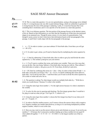 SAGE SSAT Answer Document
Pg.
67-77
Cont.
80.
81-82
39. B. This is a main idea question. A is an over generalization, seeing as the passage never alluded
to that. C is wrong because she was able to paint abstract things, which are unfamiliar in general. D
is wrong because the tone of this passage is admiring. Lastly, E is incorrect because that is not
something that is mentioned, and it is too specific to be the answer to a main idea question.
40. C. This is an inference question. The last portion of the passage focuses on the abstract nature
of her art. Based on that information we can infer that the European art of that time also portrayed
shapes in an unnatural way. Though B seems correct, it is too much of a generalization. And
though E seems correct we don’t truly know that information based on the last paragraph of the
passage. A and D don’t really align with the last paragraph in the passage.
1. x = -75. In order to isolate x you must subtract 35 from both sides. From there you will get
x = -40 -(35).
2. x=13. In order to get x alone, you’ll need to fraction bust by multiplying the entire equation by
13.
3. q = -3. Start by subtracting 12 from both sides, then in order to get q by itself divide the entire
equation by -2. This isolates q and gives you your answer.
4. x = 4. You’ll want to combine like terms, and isolate your variable. There are a few ways that
you can do this. One way being: Subtract x from both sides, leaving you with 6x. Then subtract 3
from both sides to isolate x. this gives you 6x=24. From there, divide by 6 and solve.
5. m = 120. Start by combining like terms (m + 18m = 19m). In order to then isolate M add ½ to
both sides. From there you’ll have 19m = -m + 2/2 (1). To finish combining like terms add m to
both sides. You’ll end up with 20m = 1 and from there you’ll want to divide the entire equation by
20 in order to isolate and solve for m.
1. A. The question is asking “by what integer would you multiply both sides by...” With this in
mind, you would choose 3 because 3 is what is the variable.
2. C. Using the same logic from number 1, -9 is the right answer because it is what is attached to
the variable.
3. E. To solve for this one try guessing and checking. The first integer greater than 5 would be 6.
So, plug it in and see what you get. You’ll get 24 - 5, which is 19.
4. E. Using the same logic from number 3, choose the first integer less than 8 to see what you’d
get. -21 + 4 equals -17.
5. C. In order to find the smallest answer, you’ll want to choose the answer choice with a negative
in it. Negative numbers are smaller than positives, as long as it is not being multiplied by another
negative number, which it is not in this case.
6. E. Here you may want to use the answer choices given and eliminate as you go. It can not be any
numbers 7 - 10 because the 4 consecutive numbers leading up to those numbers do not equal 45
when added all together. 7 + 8 +9 +10 + 11 = 45 AND 11 is the largest number out of that se-
quence.
 