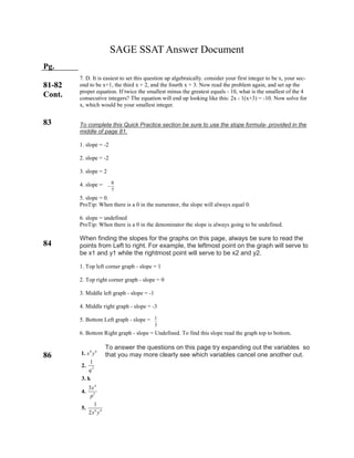 SAGE SSAT Answer Document
Pg.
81-82
Cont.
83
84
86
7. D. It is easiest to set this question up algebraically. consider your first integer to be x, your sec-
ond to be x+1, the third x + 2, and the fourth x + 3. Now read the problem again, and set up the
proper equation. If twice the smallest minus the greatest equals - 10, what is the smallest of the 4
consecutive integers? The equation will end up looking like this: 2x - 1(x+3) = -10. Now solve for
x, which would be your smallest integer.
To complete this Quick Practice section be sure to use the slope formula- provided in the
middle of page 81.
1. slope = -2
2. slope = -2
3. slope = 2
4. slope =
5. slope = 0.
ProTip: When there is a 0 in the numerator, the slope will always equal 0.
6. slope = undefined
ProTip: When there is a 0 in the denominator the slope is always going to be undefined.
When finding the slopes for the graphs on this page, always be sure to read the
points from Left to right. For example, the leftmost point on the graph will serve to
be x1 and y1 while the rightmost point will serve to be x2 and y2.
1. Top left corner graph - slope = 1
2. Top right corner graph - slope = 0
3. Middle left graph - slope = -1
4. Middle right graph - slope = -3
5. Bottom Left graph - slope =
6. Bottom Right graph - slope = Undefined. To find this slope read the graph top to bottom.
To answer the questions on this page try expanding out the variables so
that you may more clearly see which variables cancel one another out.
8
7

1
3
4 6
2
4
5
6 4
1
3
1
2
1.
2.
3. k
4.
5.
x y
q
x
p
x y
 