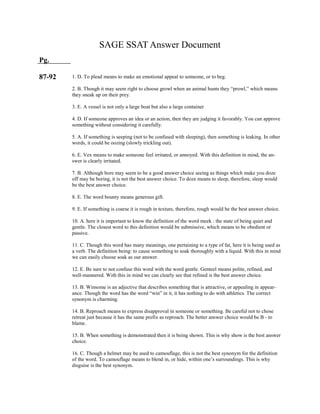 SAGE SSAT Answer Document
Pg.
87-92 1. D. To plead means to make an emotional appeal to someone, or to beg.
2. B. Though it may seem right to choose growl when an animal hunts they “prowl,” which means
they sneak up on their prey.
3. E. A vessel is not only a large boat but also a large container
4. D. If someone approves an idea or an action, then they are judging it favorably. You can approve
something without considering it carefully.
5. A. If something is seeping (not to be confused with sleeping), then something is leaking. In other
words, it could be oozing (slowly trickling out).
6. E. Vex means to make someone feel irritated, or annoyed. With this definition in mind, the an-
swer is clearly irritated.
7. B. Although bore may seem to be a good answer choice seeing as things which make you doze
off may be boring, it is not the best answer choice. To doze means to sleep, therefore, sleep would
be the best answer choice.
8. E. The word bounty means generous gift.
9. E. If something is coarse it is rough in texture, therefore, rough would be the best answer choice.
10. A. here it is important to know the definition of the word meek : the state of being quiet and
gentle. The closest word to this definition would be submissive, which means to be obedient or
passive.
11. C. Though this word has many meanings, one pertaining to a type of fat, here it is being used as
a verb. The definition being: to cause something to soak thoroughly with a liquid. With this in mind
we can easily choose soak as our answer.
12. E. Be sure to not confuse this word with the word gentle. Genteel means polite, refined, and
well-mannered. With this in mind we can clearly see that refined is the best answer choice.
13. B. Winsome is an adjective that describes something that is attractive, or appealing in appear-
ance. Though the word has the word “win” in it, it has nothing to do with athletics. The correct
synonym is charming.
14. B. Reproach means to express disapproval in someone or something. Be careful not to chose
retreat just because it has the same prefix as reproach. The better answer choice would be B - to
blame.
15. B. When something is demonstrated then it is being shown. This is why show is the best answer
choice.
16. C. Though a helmet may be used to camouflage, this is not the best synonym for the definition
of the word. To camouflage means to blend in, or hide, within one’s surroundings. This is why
disguise is the best synonym.
 
