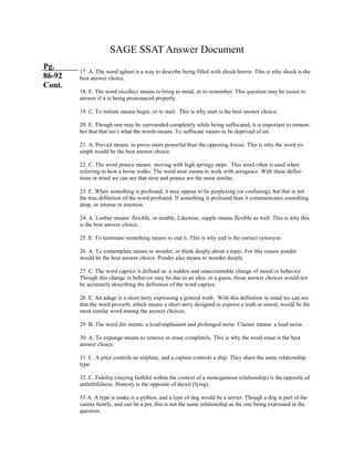 SAGE SSAT Answer Document
Pg.
86-92
Cont.
17. A. The word aghast is a way to describe being filled with shock/horror. This is why shock is the
best answer choice.
18. E. The word recollect means to bring to mind, or to remember. This question may be easier to
answer if it is being pronounced properly.
19. C. To initiate means begin, or to start. This is why start is the best answer choice.
20. E. Though one may be surrounded completely while being suffocated, it is important to remem-
ber that that isn’t what the words means. To suffocate means to be deprived of air.
21. A. Prevail means: to prove more powerful than the opposing forces. This is why the word tri-
umph would be the best answer choice.
22. C. The word prance means: moving with high springy steps. This word often is used when
referring to how a horse walks. The word strut means to walk with arrogance. With these defini-
tions in mind we can see that strut and prance are the most similar.
23. E. When something is profound, it may appear to be perplexing (or confusing), but that is not
the true definition of the word profound. If something is profound than it communicates something
deep, or intense in emotion.
24. A. Limber means: flexible, or nimble. Likewise, supple means flexible as well. This is why this
is the best answer choice.
25. E. To terminate something means to end it. This is why end is the correct synonym.
26. A. To contemplate means to wonder, or think deeply about a topic. For this reason ponder
would be the best answer choice. Ponder also means to wonder deeply.
27. C. The word caprice is defined as: a sudden and unaccountable change of mood or behavior.
Though this change in behavior may be due to an idea, or a guess, those answer choices would not
be accurately describing the definition of the word caprice.
28. E. An adage is a short story expressing a general truth. With this definition in mind we can see
that the word proverb, which means a short story designed to express a truth or moral, would be the
most similar word among the answer choices.
29. B. The word din means: a loud/unpleasant and prolonged noise. Clamor means: a loud noise.
30. A. To expunge means to remove or erase completely. This is why the word erase is the best
answer choice.
31. C. A pilot controls an airplane, and a captain controls a ship. They share the same relationship
type.
32. C. Fidelity (staying faithful within the context of a monogamous relationship) is the opposite of
unfaithfulness. Honesty is the opposite of deceit (lying).
33 A. A type is snake is a python, and a type of dog would be a terrier. Though a dog is part of the
canine family, and can be a pet, this is not the same relationship as the one being expressed in the
question.
 