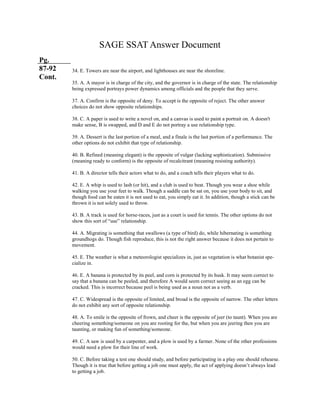 SAGE SSAT Answer Document
Pg.
87-92
Cont.
34. E. Towers are near the airport, and lighthouses are near the shoreline.
35. A. A mayor is in charge of the city, and the governor is in charge of the state. The relationship
being expressed portrays power dynamics among officials and the people that they serve.
37. A. Confirm is the opposite of deny. To accept is the opposite of reject. The other answer
choices do not show opposite relationships.
38. C. A paper is used to write a novel on, and a canvas is used to paint a portrait on. A doesn't
make sense, B is swapped, and D and E do not portray a use relationship type.
39. A. Dessert is the last portion of a meal, and a finale is the last portion of a performance. The
other options do not exhibit that type of relationship.
40. B. Refined (meaning elegant) is the opposite of vulgar (lacking sophistication). Submissive
(meaning ready to conform) is the opposite of recalcitrant (meaning resisting authority).
41. B. A director tells their actors what to do, and a coach tells their players what to do.
42. E. A whip is used to lash (or hit), and a club is used to beat. Though you wear a shoe while
walking you use your feet to walk. Though a saddle can be sat on, you use your body to sit, and
though food can be eaten it is not used to eat, you simply eat it. In addition, though a stick can be
thrown it is not solely used to throw.
43. B. A track is used for horse-races, just as a court is used for tennis. The other options do not
show this sort of “use” relationship.
44. A. Migrating is something that swallows (a type of bird) do, while hibernating is something
groundhogs do. Though fish reproduce, this is not the right answer because it does not pertain to
movement.
45. E. The weather is what a meteorologist specializes in, just as vegetation is what botanist spe-
cialize in.
46. E. A banana is protected by its peel, and corn is protected by its husk. It may seem correct to
say that a banana can be peeled, and therefore A would seem correct seeing as an egg can be
cracked. This is incorrect because peel is being used as a noun not as a verb.
47. C. Widespread is the opposite of limited, and broad is the opposite of narrow. The other letters
do not exhibit any sort of opposite relationship.
48. A. To smile is the opposite of frown, and cheer is the opposite of jeer (to taunt). When you are
cheering something/someone on you are rooting for the, but when you are jeering then you are
taunting, or making fun of something/someone.
49. C. A saw is used by a carpenter, and a plow is used by a farmer. None of the other professions
would need a plow for their line of work.
50. C. Before taking a test one should study, and before participating in a play one should rehearse.
Though it is true that before getting a job one must apply, the act of applying doesn’t always lead
to getting a job.
 