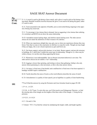 SAGE SSAT Answer Document
Pg.
87-92
Cont.
101
51. A. A sword is used to jab during a fence match, and a glove is used to jab (or hit) during a box-
ing match. Baseball would be incorrect because the glove is not used to hit during the game, rather
it’s used to catch.
52. E. Vain (conceited) is the opposite of humble, just as extroverted (being outgoing) is the oppo-
site of being shy (reserved).
53. C. To encourage is less intense than to demand. Just as suggesting is less intense than ordering.
A is switched, and B/D/E do not show the same relationship.
54. D. Amorphous means lacking shape, and odorless means lacking scent. The other answer
choices do not match the definition of what it means to be odorless.
55. B. When one experiences delight they may grin, just as when one experiences dismay they may
frown. Note that to come to this conclusion we did have to swap the words. Though one may laugh
if they are happy, this is not a facial expression as grin and frown are.
56. E. Our bones support, and provide structure, to our body. Beams support, and provide structure,
to buildings. B, C and D don’t exhibit this same type of relationship. Though in A, a floor may be
within a house, it is not the only thing supporting the house.
57. E. Mysterious is not understandable. Just as obscure (uncertain/unknown) is not clear. The
other answer choices do not exhibit a “not” relationship.
58. B. Jogging is slower than sprinting, and trotting is slower than galloping. Gallop is the only
answer choice pertaining to a fast movement, so this is the clear answer choice.
59. A. An injury is fixed once it has healed, and a malfunction is fixed once it has been repaired. A
bandage wouldn't repair a malfunction.
60. B. Tactile describes the sense of touch, as the word olfactory describes the sense of smell.
61. D. Articulateness is a quality of clear speech, just as legibility is a quality of clear handwriting.
**You’ll find the answers by using the Perimeter and Area formulas found on pages 99-100
1. P= 61 , A=225.
2. P=30 , A=30 **note: To solve this one, you’ll first need to use Pythagorean Theorem - to find
the missing side of the triangle are the lengths of the three sides of the triangle - C being the hy-
potenuse.
3. P=23.5 , A=19.25
4. C= 12π and A=36π
5. Volume= 787.5. You find the volume by multiplying the length, width, and height together.
 