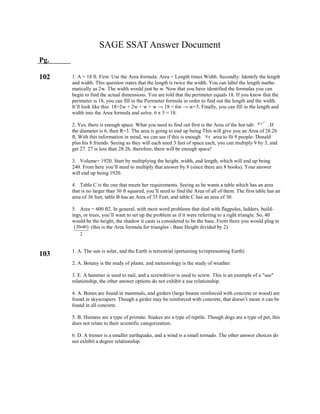  30 40
2

SAGE SSAT Answer Document
Pg.
102
103
1. A = 18 ft. First: Use the Area formula: Area = Length times Width. Secondly: Identify the length
and width. This question states that the length is twice the width. You can label the length mathe-
matically as 2w. The width would just be w. Now that you have identified the formulas you can
begin to find the actual dimensions. You are told that the perimeter equals 18. If you know that the
perimeter is 18, you can fill in the Perimeter formula in order to find out the length and the width.
It’ll look like this: 18=2w + 2w + w + w → 18 = 6w → w=3. Finally, you can fill in the length and
width into the Area formula and solve. 6 x 3 = 18.
2. Yes, there is enough space. What you need to find out first is the Area of the hot tub: . If
the diameter is 6, then R=3. The area is going to end up being This will give you an Area of 28.26
ft. With this information in mind, we can see if this is enough area to fit 9 people- Donald
plus his 8 friends. Seeing as they will each need 3 feet of space each, you can multiply 9 by 3, and
get 27. 27 is less than 28.26, therefore, there will be enough space!
3. Volume= 1920. Start by multiplying the height, width, and length, which will end up being
240. From here you’ll need to multiply that answer by 8 (since there are 8 books). Your answer
will end up being 1920.
4. Table C is the one that meets her requirements. Seeing as he wants a table which has an area
that is no larger than 30 ft squared, you’ll need to find the Area of all of them. The first table has an
area of 36 feet, table B has an Area of 35 Feet, and table C has an area of 30.
5. Area = 600 ft2. In general, with most word problems that deal with flagpoles, ladders, build-
ings, or trees, you’ll want to set up the problem as if it were referring to a right triangle. So, 40
would be the height, the shadow it casts is considered to be the base. From there you would plug in
(this is the Area formula for triangles - Base Height divided by 2).
1. A. The sun is solar, and the Earth is terrestrial (pertaining to/representing Earth)
2. A. Botany is the study of plants, and meteorology is the study of weather.
3. E. A hammer is used to nail, and a screwdriver is used to screw. This is an example of a "use"
relationship, the other answer options do not exhibit a use relationship.
4. A. Bones are found in mammals, and girders (large beams reinforced with concrete or wood) are
found in skyscrapers. Though a girder may be reinforced with concrete, that doesn’t mean it can be
found in all concrete.
5. B. Humans are a type of primate. Snakes are a type of reptile. Though dogs are a type of pet, this
does not relate to their scientific categorization.
6. D. A tremor is a smaller earthquake, and a wind is a small tornado. The other answer choices do
not exhibit a degree relationship.
2
r
9
 