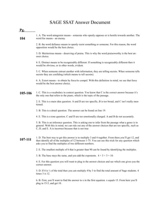 SAGE SSAT Answer Document
Pg.
104
105-106
107-111
1. A. The word antagonist means - someone who openly opposes or is hostile towards another. The
word foe means - an enemy.
2. B. the word defiance means to openly resist something or someone. For this reason, the word
opposition would be the best choice.
3. D. Meritorious means - deserving of praise. This is why the word praiseworthy is the best an-
swer choice.
4. E. Distinct means to be recognizably different. If something is recognizably different then it
would be obvious, or in other words, evident.
5. C. When someone entrust another with information, they are telling secrets. When someone tells
secrets they are confiding (which means to tell secrets).
6. A. Extort means - to obtain by force/to compel. With this definition in mind, we see that force
would be the best answer choice.
1. C. This is a vocabulary in context question. You know that C is the correct answer because it’s
the only one that refers to the piano, which is the topic of the passage.
2. E. This is a main idea question. A and D are too specific, B is too broad, and C isn’t really men-
tioned.
3. B. This is a detail question. The answer can be found on line 19.
4. E. This is a tone question. C and D are too emotionally charged. A and B do not accurately.
5. B. This is an inference question. This is asking one to infer from the passage what a genre is in
general. With this in mind, we can rule out any of the answer choices that are too specific, such as
C, D, and E. A is incorrect because that is not true.
1. D. The best way to get this answer is to multiply 3 and 4 together. From there you’ll get 12, and
then identify all of the multiples of 12 between 1-75. You can use this trick for any question which
asks you to find the multiples of two different numbers.
2. E. The smallest multiple of 6 that is greater than 90 can be found by identifying the multiples.
3. B. The base stays the same, and you add the exponents. 4 + 3 + 3 = 10.
4. E. For this question you will want to plug in the answer choices and see which one gives you the
correct answer.
5. D. If 4 is ⅓ of the total then you can multiply 4 by 3 to find the total amount of Sage students. 4
times 3 is 12.
6. B. First, you’ll want to find the answer to x in the first equation. x equals 15. From here you’ll
plug in 15-5, and get 10.
 