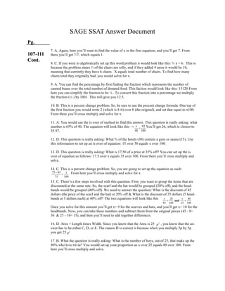 2
p
75 45
75 100
x

65
40 100
x

SAGE SSAT Answer Document
Pg.
107-111
Cont.
2
p
20 40
45 100 25 100
and
x x
 
7. A. Again, here you’ll want to find the value of x in the first equation, and you’ll get 7. From
there you’ll get 7/7, which equals 1.
8. C. If you were to algebraically set up this word problem it would look like this: ⅔ x = 6. This is
because the problem states ⅔ of the chairs are rolly, and if they added 4 more it would be 10,
meaning that currently they have 6 chairs. X equals total number of chairs. To find how many
chairs total they originally had, you would solve for x.
9. A. You can find the percentage by first finding the fraction which represents the number of
canned beans over the total number of donated food. This faction would look like this: 15120 From
here you can simplify the fraction to be ⅛ . To convert this fraction into a percentage we multiply
the fraction (⅛ ) by 1001. This will give you 12.5.
10. B. This is a percent change problem. So, be sure to use the percent change formula. One top of
the first fraction you would write 2 (which is 8-6) over 8 (the original), and set that equal to x100.
From there you’ll cross multiply and solve for x.
11. A. You would use the is over of method to find this answer. This question is really asking: what
number is 65% of 40. The equation will look like this → . You’ll get 26, which is closest to
25.97.
12. D. This question is really asking: What % of the hotels (30) contain a gym or sauna (15). Use
this information to set up an is over of equation: 15 over 30 equals x over 100.
13. D. This question is really asking: What is 17.50 of a price at 35% off? You can set up the is
over of equation as follows: 17.5 over x equals 35 over 100. From there you’ll cross multiply and
solve.
14. C. This is a percent change problem. So, you are going to set up the equation as such:
. From here you’ll cross multiply and solve for x.
15. C. There’s a few steps involved with this question. First, you want to group the items that are
discounted at the same rate. So, the scarf and the hat would be grouped (20% off), and the head-
bands would be grouped (40% off). We need to answer the question: What is the discount of 45
dollars (the price of the scarf and the hat) at 20% off & What is the discount of 25 dollars (5 head-
bands at 5 dollars each) at 40% off? The two equations will look like this
Once you solve for this amount you’ll get x= 9 for the scarves and hats, and you’ll get x= 10 for the
headbands. Now, you can take these numbers and subtract them from the original prices (45 - 9=
36 & 25 - 10= 15), and then you’ll need to add together differences.
16. D. Area = Length times Width. Since you know that the Area is 25 , you know that the an-
swer has to be either C, D, or E. The reason D is correct is because when you multiply 5p by 5p
you get 25
17. B. What the question is really asking: What is the number of boys, out of 25, that make up the
80% who love trivia? You would set up your proportion as x over 25 equals 80 over 100. From
here you’ll cross multiply and solve.
 