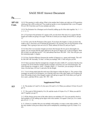 SAGE SSAT Answer Document
Pg.
107-111
Cont.
113
18. D. This question is really asking: What is the number that Lindsey got right out of 30 questions,
which gave her a 90% on the test? You would set up the is over of proportion like x over 30 equals
90 over 100. From here you’ll cross multiply and solve.
19. D. The Perimeter for a Pentagon can be found by adding up all of the sides together. So, 1 + 1 +
1+ 1 +1 = 5.
20. A. If you know the perimeter of a square is 60, you also know that since it is a square that the
length and widths are going to be equal. With this in mind you can simply divide 60 by 4, and get
15.
21. D. First, solve for the Perimeter of the square. If you know the length is 5, then you know the
width is also 5, from here you’ll find that the perimeter is 20. Second, solve for the Perimeter of the
rectangle. This is going to turn out to be 28. Third, subtract 20 from 28, and you’ll get 8.
22. D. Since this is an isosceles triangle (you know this because the two given side lengths are
equal), you can assume that the angle adjacent to the given 65 degree one, is also 65 degrees. With
this in mind, you add them up (65 + 65), and subtract that from 180 (180 - 130). This will give you
the remaining angle x’s degree.
23. D. First, Find the difference between the number of degrees in a square and triangle. This will
be 360-180=180. Secondly, To find ⅓ of that you multiply 1801 13 this will give you 60.
24. D. Since you know that the rectangle has a length of 6 and a width of 5, you know that the Area
is going to be 30 for both the triangle and the rectangle. From here you can work backwards. The
Area formula for a triangle is: Area = ( Height x Base ) /2 . From here, you can plug in 30 for the
Area, 6 for the base, 6 H over 2, and solve for the Height.
25 .C. You’re being asked what the total sum of the degrees within the figure is. The corners of the
rectangles are going to be 90 degrees, so to find the total sum of the other angles you’ll subtract 90
from 180 seeing as each of the triangle's angles will add up to equal 180. From there you’ll get 90
for w and x, and then 90 for y and z. 90 + 90 = 180.
Supplemental Work
1. 16. The product of 2 and 9 is 18, the sum of 26 and 8 is 34. When you subtract 18 from 34 you’ll
get 16.
2. 57. The result of 200 divided by 10 is 20, and the result of 18 plus 19 is 37. When you add 20
and 37 together you get 57.
3. C. Of the choices given none of the other choices are multiples of 9. You can quickly check to
find multiples of 9 by adding up the digits with in the number, if it equals 9, then yes, it is a multi-
ple of 9 ( 6 + 3 = 9)
4. A. A factor is a number that you can multiply with another, to create a some other number. 3 is
the only number in the given choices that can be multiplied by something to get 45 (3 times 15 is
45).
 