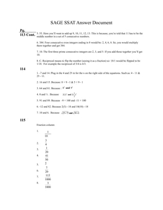 SAGE SSAT Answer Document
Pg.
113 Cont.
114
115
5. 55. Here you’ll want to add up 9, 10, 11, 12, 13. This is because, you’re told that 11 has to be the
middle number in a set of 5 consecutive numbers.
6. 384. Four consecutive even integers ending in 8 would be: 2, 4, 6, 8. So, you would multiply
them together and get 384.
7. 10. The first three prime consecutive integers are 2, 3, and 5. If you add those together you’ll get
10.
8. C. Reciprocal means to flip the number (seeing it as a fraction) so: 18/1 would be flipped to be
1/18. For example the reciprocal of 3/4 is 4/3.
1. -7 and 14. Plug in the 4 and 25 in for the x on the right side of the equations. Such as: 4 - 11 &
25 - 11.
2. 16 and 15. Because: 8 + 9 - 1 & 5 + 9 - 1
3. 64 and 81. Because :
4. 8 and ½ . Because
5. 91 and 89. Because -9 + 100 and -11 + 100
6. -12 and 82. Because 2(3) - 18 and 10(10) - 18
7. 10 and 6. Because
Fraction column:
1.
2.
3.
4.
5.
6.
7.
8.
2 2
8 9and
2 21
2(2) 2( )
2
and
25 75 30 6and 
1
10
3
4
1
20
41
50
2
7
20
113
1000
3
1000
 