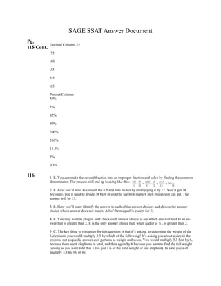 350 83 4200 83 4117 1
343
1 12 12 12 12 12
    
SAGE SSAT Answer Document
Pg.
115 Cont.
116
Decimal Column:.25
.75
.40
.35
3.5
.05
Percent Column:
50%
5%
82%
40%
200%
350%
11.3%
5%
0.3%
1. E. You can make the second fraction into an improper fraction and solve by finding the common
denominator. The process will end up looking like this:
2. E. First you’ll need to convert the 6.5 feet into inches by multiplying it by 12. You’ll get 78.
Secondly, you’ll need to divide 78 by 6 in order to see how many 6 inch pieces you can get. The
answer will be 13.
3. E. Here you’ll want identify the answer to each of the answer choices and choose the answer
choice whose answer does not match. All of them equal ¼ except for E.
4. E. You may want to plug in and check each answer choice to see which one will lead to an an-
swer that is greater than 2. E is the only answer choice that, when added to ⅓ , is greater than 2.
5. C. The key thing to recognize for this question is that it’s asking: to determine the weight of the
6 elephants you would multiply 3.3 by which of the following? It’s asking you about a step in the
process, not a specific answer as it pertains to weight and so on. You would multiply 3.3 first by 6,
because there are 6 elephants in total, and then again by 6 because you want to find the full weight
(seeing as you were told that 3.3 is just 1/6 of the total weight of one elephant). In total you will
multiply 3.3 by 36. (6 6)
 