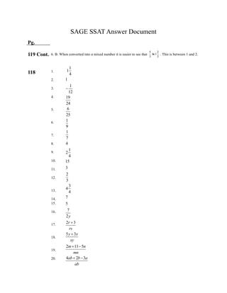 5 2
1
3 3
is
SAGE SSAT Answer Document
Pg.
119 Cont.
118
6. B. When converted into a mixed number it is easier to see that . This is between 1 and 2.
1.
2.
3.
4.
5.
6.
7.
8.
9.
10.
11.
12.
13.
14.
15.
16.
17.
18.
19.
20.
1
1
4
1
1
12
19
24
6
25
1
9
1
7
4
1
2
4
15
3
2
3
3
4
4
7
5
7
2
2 3
5 3
2 11 5
4 2 3
y
r
rs
y x
xy
m n
mn
ab b a
ab



 
 
 