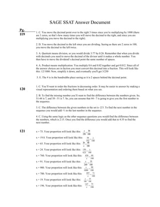 SAGE SSAT Answer Document
Pg.
119
120
121
1. C. You move the decimal point over to the right 3 times since you’re multiplying by 1000 (there
are 3 zeros, so that’s how many times you will move the decimal to the right, and since you are
multiplying you move the decimal to the right).
2. D. You move the decimal to the left since you are dividing. Seeing as there are 2 zeros in 100,
you move the decimal to the left twice.
3. A. Quotient means division, so you would divide 3.77 by 0.26. Remember that when you divide
with decimals you need to move the decimal of the divisor until it makes a whole number. You
then have to move the dividend’s decimal point the same number of spaces.
4. A. Product means multiplication. You multiply 0.6 and 0.02 together and get 0.012. Since all of
the answer choices are in faction you must convert this decimal into a fraction. This will look like
this: 12/1000. Now, simplify it down, and eventually you'll get 3/250
5. E. The 4 is in the hundredths place seeing as it is 2 spaces behind the decimal point.
1. C. You’ll want to order the fractions in decreasing order. It may be easier to answer by making a
visual representation and ordering them based on what you see.
2. B. To find the missing number you’ll want to find the difference between the numbers given. So,
51-44 is 7, and 58 - 51 is 7. So, you can assume that 44 - 7 is going to give you the first number in
the sequence.
3. C. The difference between the given numbers in the set is -2/3. To find the next number in the
sequence you would add -⅔ to the last number in the sequence.
4. C. Using the same logic as the other sequence questions you would find the difference between
the numbers, which is 2.15. Once you find the difference you would add that to 4.55 to find the
next number.
x = 75. Your proportion will look like this:
x = 19.8. Your proportion will look like this:
x = 65. Your proportion will look like this:
x = 24. Your proportion will look like this:
x = 760. Your proportion will look like this:
x = 91. Your proportion will look like this:
x = 900. Your proportion will look like this:
x = 700. Your proportion will look like this:
x = 19. Your proportion will look like this:
x = 196. Your proportion will look like this:
30
250 100
x

38
192 100
x

26 40
100x

150
625 100
x

456 60
100x

35
260 100
x

90
1000 100
x

497 71
100x

19
100 100
x

147 75
100x

 