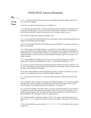 SAGE SSAT Answer Document
Pg.
17-19
Cont.
17. E. -1 is the only logical choice because if you are adding two negative numbers, then the an-
swer must also be negative.
18. D. 87 is not a prime number because it is a multiple of 3.
19. A. Seeing as the question asks “which of the following can be a product of one negative, and
one positive integer except” you want to look for the answer that is incorrect. 1 is incorrect, be-
cause when you multiply a negative and a positive you would get a negative answer.
20. C. 60 times 9 equals 540, making it a multiple of 60.
21. C. You can find this by choosing the first two odd integers (1 and 3) and choosing the first even
integer (2) and multiplying them together.
22. B. You would add 9,899,399 to 2,082 and your answer would be B. To increase a number is a
fancy way to say add.
23. C. Since you know the middle number is 13, and that it is in the middle of a consecutive se-
quence you can fill in the remaining numbers. There is going to be two numbers preceding the 13
and the following 13. Since you know that this is a consecutive set of numbers, 11, 12, 13, 14, 15,
would be the answer, and from there you would add up the numbers to get the sum of the 5 con-
secutive integers.
24. C. Think PEMDAS. Parenthesis first [1 minus 2], next would be Exponents [-2 cubed, -1
cubed, and -2 cubed], then multiplication [-8 times -1], and from there addition [8 + -8].
25. C. First, you want to find all of the odd integers between 10 and 19. So, they would be 11, 13,
15, and 17. From there you would add them up, and divide by the number of terms in order to find
the mean of all the possible odd integers.
26. D. Again, think PEMDAS. The first parenthesis [3 times 2, and also, 6 divided by 2], next ex-
ponents, next multiplication/division, and finally addition/subtraction.
27. C. The product of 48.9 and 21.2 is 1,036.68. Of the options given 1000 is the closest to that
amount.
28. E. Though this doesn’t appear to be similar to a PEMDAS problem, it is. You start by dealing
with operations under the square root sign and within the absolute value signs. Once you have
solved for those, you would add your answers together [9 + 3], and get 12.
29. C. If you are rounding to the nearest 100’s, you want to assess the number in the 10’s place to
see whether or not the 100’s place will round up or stay the same. Since it is the number 5 you
would round the number in the 100’s place up. Note: if that number were to have been below 5,
then the number in the 100s place would have stayed the same.
30. C. Here the problem is defining a number as “blue” if it’s product and sum are equal to one
another. here, 3 + 2+ 1 equals 6, and 3 times 2 times 1 also equals 6. This makes 321 a blue num-
ber.
31. B. It may be helpful to guess and check. 7 + 9 + 11 + 13 +15 = 55. Divided by 5 gives you an
average of 11.
 