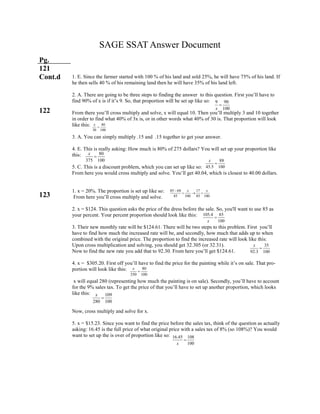 80
350 100
x

35
92.3 100
x

105.4 85
100x

80
375 100
x

9 90
100x

SAGE SSAT Answer Document
Pg.
121
Cont.d
122
123
109
280 100
x

40
30 100
x

88
45.5 100
x

85 68 17
85 100 85 100
x x
  
16.45 108
100x

1. E. Since the farmer started with 100 % of his land and sold 25%, he will have 75% of his land. If
he then sells 40 % of his remaining land then he will have 35% of his land left.
2. A. There are going to be three steps to finding the answer to this question. First you’ll have to
find 90% of x is if it’s 9. So, that proportion will be set up like so:
From there you’ll cross multiply and solve, x will equal 10. Then you’ll multiply 3 and 10 together
in order to find what 40% of 3x is, or in other words what 40% of 30 is. That proportion will look
like this:
3. A. You can simply multiply .15 and .15 together to get your answer.
4. E. This is really asking: How much is 80% of 275 dollars? You will set up your proportion like
this:
5. C. This is a discount problem, which you can set up like so:
From here you would cross multiply and solve. You’ll get 40.04, which is closest to 40.00 dollars.
1. x = 20%. The proportion is set up like so:
From here you’ll cross multiply and solve.
2. x = $124. This question asks the price of the dress before the sale. So, you'll want to use 85 as
your percent. Your percent proportion should look like this:
3. Their new monthly rate will be $124.61. There will be two steps to this problem. First you’ll
have to find how much the increased rate will be, and secondly, how much that adds up to when
combined with the original price. The proportion to find the increased rate will look like this:
Upon cross multiplication and solving, you should get 32.305 (or 32.31).
Now to find the new rate you add that to 92.30. From here you’ll get $124.61.
4. x = $305.20. First off you’ll have to find the price for the painting while it’s on sale. That pro-
portion will look like this:
x will equal 280 (representing how much the painting is on sale). Secondly, you’ll have to account
for the 9% sales tax. To get the price of that you’ll have to set up another proportion, which looks
like this:
Now, cross multiply and solve for x.
5. x = $15.23. Since you want to find the price before the sales tax, think of the question as actually
asking: 16.45 is the full price of what original price with a sales tax of 8% (so 108%)? You would
want to set up the is over of proportion like so:
 