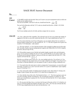 3 2 2
2 2 1
x
x



2
r
107.25
35800 100
x

106
36200 100
x

SAGE SSAT Answer Document
Pg.
123
Cont.d
124-125
6. The BMW would be the best deal. Here you’ll want to set up two proportions and see which one
yields you the smaller amount.
The first for the BMW, with the 6% sales tax, should look like this:
The one for the Mercedes with the 7.25 % sales tax should look like this: x35800= 107.25100:
You’ll cross multiply and solve for both, and then compare the two answers.
1. B. First, add up all of the vegetables. This will total to be 26. Now you compare the number of
eggplants to the total, so your ratio would look like this: 6/26. Upon simplifying you’ll get 3/13.
2. D. If you know that they won 29 out of 46 games, you can simply subtract the two numbers to
find the number of games lost. So, that would be 46 - 29 = 17. The ratio of games lost to game won
would be 17:29. Remember - order matters!
3. C. The ratio will be P : A. First, find the perimeter of the rectangle by adding up all of the sides
(58). Secondly, find the Area by multiplying the Length by the Width (204). So, 58:294. Simplify
this down, and you’ll get 29:102.
4. B. This problem requires you to find the real number lengths using the ratios and information
given. You are going to multiply the ratio of 3:2 by x and for Phoebe you are going to add 2, and
for Monica you are going to subtract 2. and you will then set it equal to the new ratio of 2:1. This
equation will look like this:
With this you will then want to solve for x. So, cross multiply and solve. You will get x=6. You
will now multiply 6 by the original ratio of 3:2 in order to find the real lengths. You will get 18:12.
From there, to find the difference, you will subtract 18 and 12, and you will get a difference of 6.
5. C. You need to have the same units in order to compare the 2 measurements, so convert the yard
into inches. 36 inches is in a yard. Your ratio will be 36: 52, prior to simplification. Upon simplify-
ing you’ll should get, 9:13.
6. A. First, total up the number of clothing items he bought in total. That will be 32. Seeing as he
bought 12 pairs of pants, the ratio will be 12:32, which can be simplified to 3:8.
7. E. First, find the Area of the circle. The formula for this is: . The Area is going to come out
to be 36π. Secondly, find the circumference. The circumference formula is as follows: D. This
means your circumference is going to be 12π. Your ratio will look like this: 36:12. Upon simplify-
ing you’ll get: 3:1.
8. A. We are given the Base Area, so we know the first part of the ratio will be 18. To find the vol-
ume you will need multiply the height by the Base Area. 18 40 = 720. The ratio will look like this:
18:720. Upon simplification the new ratio will look like this: 1:40.
 