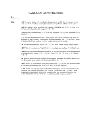 4
1. 11. We start by dealing with everything in the parenthesis. So, 4/2, then the exponent so now
you’ll have 3+24. From here, multiply 2 and 4, and you’ll get 8, then add 3 and you’ll get 11
2. 42 After dealing with the parenthesis your equation will look like this: 8-(-9) + 52
. Now, 8-(-9) +
25. Next, Add/Subtract from left to right. 17 + 25 = 42.
3. 31 Start with in the parentheses: 11+52
+(-5). Next exponents: 11+25-5. Now add/subtract left to
right. 36-5 = 31.
4. -16 Start with the parenthesis so 40
= 1. Next, you can deal with the square root sign (same im-
portance level as an exponent). Your equation should now look like this: 1+5-8+4-2-16(1). Multi-
ply the 1 and the 16 and you’ll get 16. Now, you just add/subtract left to right.
5. 0 Deal with the parentheses first so: -160 + 16 + 144. Now, add left to right, and you’ll get 0.
6. 28 Within the parenthesis you’ll get 10+3(6). Now multiply, and you’ll get 10+18. Finally add.
7. 13 There is a lot going on within the parenthesis, so let's start by dividing/multiplying within the
parentheses from left to right. (3+311 - (-8))/ 4+2. Next, (3+33+8) / 4+2. Now: 44/ 4 +2. Finally:
11+2 = 13.
8. 1 Since the negative is on the outside of the parenthesis, think about the equation like this: -(1)
(1) + 2. (anything raised to the 0 is 1). So, now you’ll have -1+2 = 1.
9. 12 In the first set of parenthesis you’ll end up getting (-6)2
+ - 26. Now, you should deal with
the exponents and the square root. So, 36+2-26. Work left to right and solve.
10. 130 The key here is to stay organized. So after completing the first two steps (parenthesis and
exponents) your equation will look like this: 10+1010 +10-10-10/10+ 100 + 20 -100 +1. Now,
working left to right multiply/divide. After completing that your equation will look like this:
10+100+10-10-10-1+100+20-100+1. Now you add/subtract left to right and get 130.
SAGE SSAT Answer Document
Pg.
126
 