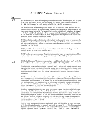 SAGE SSAT Answer Document
Pg.
130
132
1. E. To find the Area of the shaded region you must find the area of the total square, and the Area
of the circle, and subtract the two from one another. So, The area of the square is going to be 12 x
12 (144). And the area of the circle is going to be 36π. So, 144 - 36π is your answer.
2. C. In order to find the Perimeter you first need to find the length and width. We know that the
length is going to equal 6w (6 times the width). And we will let the width be represented by w. So,
if you know that the Area is 54, You can work backward to find the length and width. 54=(6w)(w)
→ 54=6w2
→ divide both sides by 6 → 9=w2
→ square root both sides, and you’ll get the width =
3. That means that the length is 18 (6 x 3). Now, that you know the length and width you can sim-
ply plug it into the Perimeter formula, and get 42.
3. C. Since the tick marks on the triangle's sides indicate that they are the same, we can assume that
the 2 bottom angles are also congruent. This means that they are both 47 degrees. Since we know
that there is 180 degrees in a triangle we can simply subtract the known angles to find how much is
remaining. 180 - 2(47) = 86.
4. D. 3, 8, and 9 are the correct side lengths because the sum of 2 sides must be bigger than the
length of the 3rd. 8+3= 11, which is greater than 9.
5. C. If two lies have a perpendicular slope than that means the slopes are opposite signs, and they
are the reciprocal of one another. So a perpendicular slope of -2 would be positive ½
1. B. To find the sum of the terms you can multiply 4 and 20 together, from there you’ll get 80. To
find what 3 times that number is, simply multiply 3 and 80, and you’ll get 240.
2. B. Since you know that the set contains 5 numbers, and it’s average is 9, you can multiply them
together to find the sum of terms (45). Knowing that the sums of terms has to be 45, you can elimi-
nate A because that wouldn't leave any room for the other four numbers. 41 is the correct choice
because the largest number could have been 41, while the other 4 numbers in the set could have
been all 1’s.
3. C. Sometimes to solve average questions, it is helpful to use 2 average pies. Here you’ll want to
make one for the boys and one for the girls information. You know that the boys average was 2 and
the number of participants were 16, so you can find the sum of their speeches by multiplying those
two numbers together (32 = sum total). For the girls we can use the same logic, just with their in-
formation: 20 x 3 = 60. To find the sum of total number of speeches written by the students in total
we can add up 60 and 32, which will yield 92 total poems.
4. B. Here you may find it useful to also create two separate average pies. One pie for before, and
one for after the 9th student transfers in. To find what the exact test score needs to be to raise the
class average, you will want to find the total sum of the terms. The sum of the scores prior to the
9th student is going to be 640 (80 x 8). The sum of the terms after the ninth student enters the class,
and hopefully raises the average, is going to be 738 (9 x 82). From here you can subtract the two
sums from one another in order to see what the test score had to have been in order to raise the
class average to an 82. 738 - 640 = 98.
5. D. We know that the number of terms is ultimately going to be 4, and that he wants an average
of 90. So, with that information we can work backwards in a sense. 90 x 4 = 360. This means that
the sum of his test scores must be 360. To find what his 4th test score must be we can set up the
algebraic expression like so: 83+ 84+ 97+ x = 360 → 264 + x = 360 → x = 360 - 264 → x = 96
 