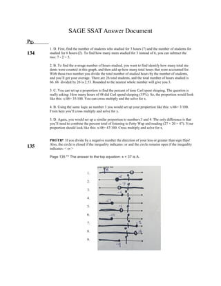 SAGE SSAT Answer Document
Pg.
134
135
1. D. First, find the number of students who studied for 3 hours (7) and the number of students for
studied for 6 hours (2). To find how many more studied for 3 instead of 6, you can subtract the
two: 7 - 2 = 5.
2. B. To find the average number of hours studied, you want to find identify how many total stu-
dents were counted in this graph, and then add up how many total hours that were accounted for.
With those two number you divide the total number of studied hours by the number of students,
and you’ll get your average. There are 26 total students, and the total number of hours studied is
66. 66 divided by 26 is 2.53. Rounded to the nearest whole number will give you 3.
3. C. You can set up a proportion to find the percent of time Carl spent sleeping. The question is
really asking: How many hours of 48 did Carl spend sleeping (35%). So, the proportion would look
like this: x/48= 35/100. You can cross multiply and the solve for x.
4. B. Using the same logic as number 3 you would set up your proportion like this: x/48= 3/100.
From here you’ll cross multiply and solve for x.
5. D. Again, you would set up a similar proportion to numbers 3 and 4. The only difference is that
you’ll need to combine the percent total of listening to Fetty Wap and reading (27 + 20 = 47). Your
proportion should look like this: x/48= 47/100. Cross multiply and solve for x.
PROTIP: If you divide by a negative number the direction of your less or greater than sign flips!
Also, the circle is closed if the inequality indicates: or and the circle remains open if the inequality
indicates: < or >
Page 135 ** The answer to the top equation: x + 37 is A.
1.
2.
3.
4.
5.
6.
7.
8.
9.
 