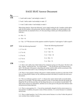 “Factor the following polynomials”
1. (x + 9)(x + 4)
2. (x + 1)(x + 3)
3. (x + 11)(x + 4)
4. (x - 8)(x - 3)
5. (x - 9)(x + 5)
SAGE SSAT Answer Document
Pg.
136
137
138
1. 3 and 4 add to make 7 and multiply to make 12
2. 9 and -3 add to make 6 and multiply to make -27
3. -4 and -2 add to make -6 and multiply to make 8
When being asked to “factor the following” you're simply looking for the 2 numbers which add to
make the last number in the polynomial, and also multiply to produce the second number in the
polynomial (the one attached to the x). It’s the same thing as before just within parentheses and
with the x.
(x - 6)(x - 3)
(x - 5)(x + 6)
(x + 5)(x - 5) **The last term in this equation would be 0 (positive 5 and negative 5 add to equal 0.
“FOIL the following binomials”
1. x2
+11x+10.
2. x2
-7x+10.
3. x2
-9x-10.
4. x2
+5x+6.
5. x2
-6x+8.
1. E. There a few subtle clues which indicate the comparison going on in this poem. The first is the
title, “Nature,” and the first line, “As a fond mother….” The second clue can be found on lines 1
and 9. The first part of the poem is describing the mother and her child, and the second part of the
poem describes nature and it’s way of dealing with us throughout life.
2. B. This is a tone question. Seeing as the poem is modest and does not hone in on the idea of chil-
dren not being afraid of death, nor any suffering associated with death, B would be the most accu-
rate answer.
3.C. This is an inference question. Line 9 - 11 discuss how nature slowly leads us towards death,
seeing as it is inevitable. The play things referred to in line 10 most likely describe the people and
things that fill our life because those are the things that join us on our journey towards death. The
other answer choices are materialistic, and there are no clues given in the poem that indicates mate-
rial possessions being important.
4. A. This is a tone question. B → E are all too emotionally charged to be the correct answer to a
tone question. In addition, the poem is none of those emotions. A is correct because it is moderate
and accurate.
5. C. This is a detail question. Line 9 is the correct answer because it is at line 9 where the point of
view switches from a mother to nature.
 