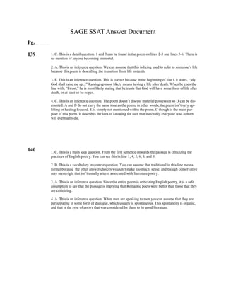 SAGE SSAT Answer Document
Pg.
139
140
1. C. This is a detail question. 1 and 3 can be found in the poem on lines 2-3 and lines 5-6. There is
no mention of anyone becoming immortal.
2. A. This is an inference question. We can assume that this is being used to refer to someone’s life
because this poem is describing the transition from life to death.
3. E. This is an inference question. This is correct because in the beginning of line 8 it states, “My
God shall raise me up...” Raising up most likely means having a life after death. When he ends the
line with, “I trust,” he is most likely stating that he trusts that God will have some form of life after
death, or at least so he hopes.
4. C. This is an inference question. The poem doesn’t discuss material possession so D can be dis-
counted. A and B do not carry the same tone as the poem, in other words, the poem isn’t very up-
lifting or healing focused. E is simply not mentioned within the poem. C though is the main pur-
pose of this poem. It describes the idea of knowing for sure that inevitably everyone who is born,
will eventually die.
1. C. This is a main idea question. From the first sentence onwards the passage is criticizing the
practices of English poetry. You can see this in line 1, 4, 5, 6, 8, and 9.
2. B. This is a vocabulary in context question. You can assume that traditional in this line means
formal because the other answer choices wouldn’t make too much sense, and though conservative
may seem right that isn’t usually a term associated with literature/poetry.
3. A. This is an inference question. Since the entire poem is criticizing English poetry, it is a safe
assumption to say that the passage is implying that Romantic poets were better than those that they
are criticizing.
4. A. This is an inference question. When men are speaking to men you can assume that they are
participating in some form of dialogue, which usually is spontaneous. This spontaneity is organic,
and that is the type of poetry that was considered by them to be good literature.
 