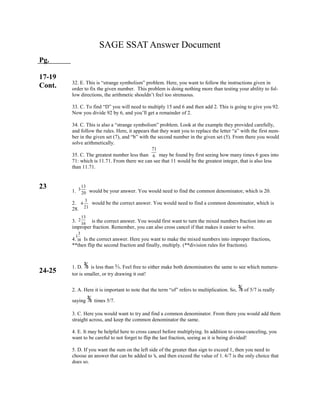 3
1
14
13
2
16
3
4
21
13
3
20
71
6
SAGE SSAT Answer Document
Pg.
17-19
Cont.
23
24-25
32. E. This is “strange symbolism” problem. Here, you want to follow the instructions given in
order to fix the given number. This problem is doing nothing more than testing your ability to fol-
low directions, the arithmetic shouldn’t feel too strenuous.
33. C. To find “D” you will need to multiply 15 and 6 and then add 2. This is going to give you 92.
Now you divide 92 by 6, and you’ll get a remainder of 2.
34. C. This is also a “strange symbolism” problem. Look at the example they provided carefully,
and follow the rules. Here, it appears that they want you to replace the letter “a” with the first num-
ber in the given set (7), and “b” with the second number in the given set (5). From there you would
solve arithmetically.
35. C. The greatest number less than may be found by first seeing how many times 6 goes into
71: which is 11.71. From there we can see that 11 would be the greatest integer, that is also less
than 11.71.
1. would be your answer. You would need to find the common denominator, which is 20.
2. would be the correct answer. You would need to find a common denominator, which is
28.
3. is the correct answer. You would first want to turn the mixed numbers fraction into an
improper fraction. Remember, you can also cross cancel if that makes it easier to solve.
4. Is the correct answer. Here you want to make the mixed numbers into improper fractions,
**then flip the second fraction and finally, multiply. (**division rules for fractions).
1. D. ⅗ is less than ⅔. Feel free to either make both denominators the same to see which numera-
tor is smaller, or try drawing it out!
2. A. Here it is important to note that the term “of” refers to multiplication. So, ⅗of 5/7 is really
saying ⅗ times 5/7.
3. C. Here you would want to try and find a common denominator. From there you would add them
straight across, and keep the common denominator the same.
4. E. It may be helpful here to cross cancel before multiplying. In addition to cross-canceling, you
want to be careful to not forget to flip the last fraction, seeing as it is being divided!
5. D. If you want the sum on the left side of the greater than sign to exceed 1, then you need to
choose an answer that can be added to ⅙, and then exceed the value of 1. 6/7 is the only choice that
does so.
 
